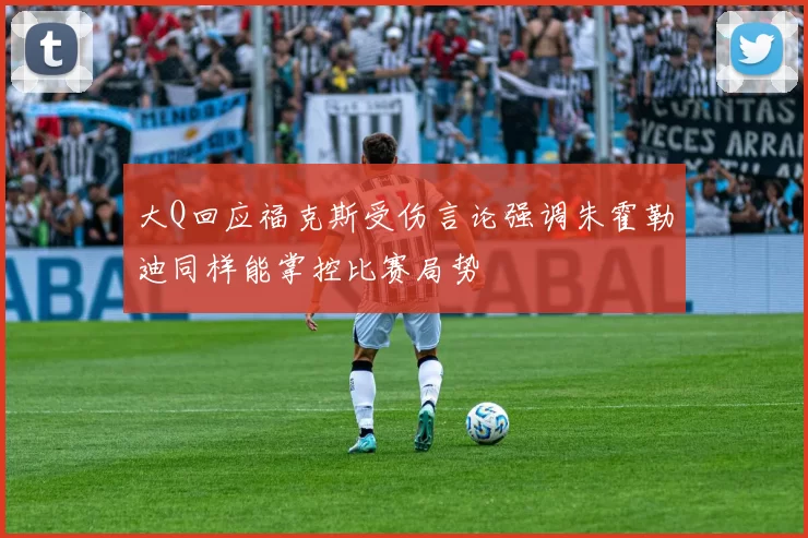 大Q回应福克斯受伤言论强调朱霍勒迪同样能掌控比赛局势
