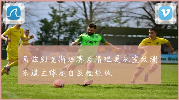 乌兹别克斯坦赛后清理更衣室致谢东道主球迷自发捡垃圾