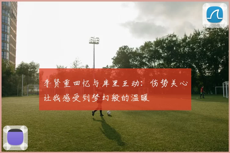 李贤重回忆与库里互动：伤势关心让我感受到梦幻般的温暖