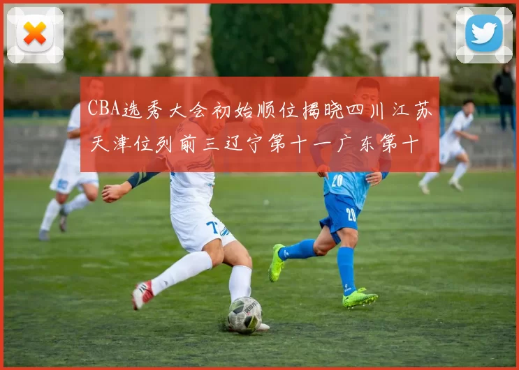 CBA选秀大会初始顺位揭晓四川江苏天津位列前三辽宁第十一广东第十六