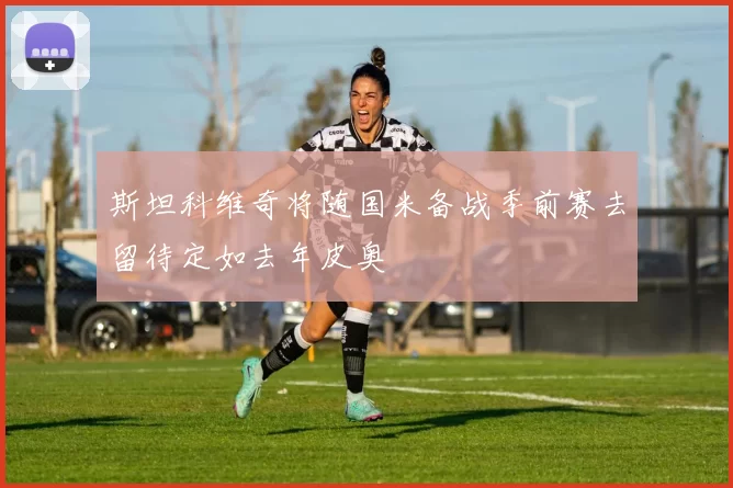 斯坦科维奇将随国米备战季前赛去留待定如去年皮奥