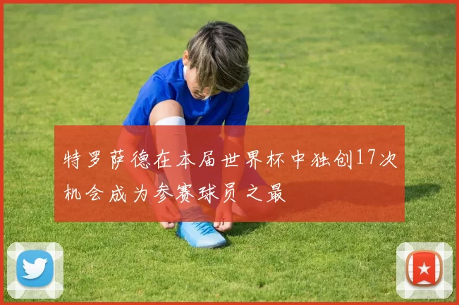 特罗萨德在本届世界杯中独创17次机会成为参赛球员之最
